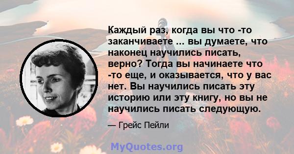 Каждый раз, когда вы что -то заканчиваете ... вы думаете, что наконец научились писать, верно? Тогда вы начинаете что -то еще, и оказывается, что у вас нет. Вы научились писать эту историю или эту книгу, но вы не