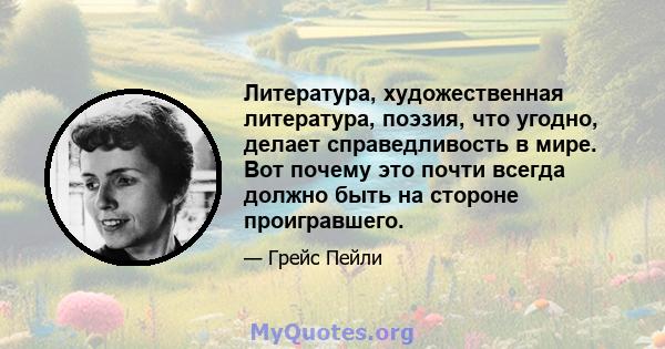 Литература, художественная литература, поэзия, что угодно, делает справедливость в мире. Вот почему это почти всегда должно быть на стороне проигравшего.