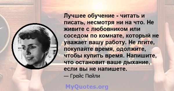 Лучшее обучение - читать и писать, несмотря ни на что. Не живите с любовником или соседом по комнате, который не уважает вашу работу. Не лгите, покупайте время, одолжите, чтобы купить время. Напишите, что остановит ваше 