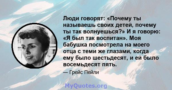 Люди говорят: «Почему ты называешь своих детей, почему ты так волнуешься?» И я говорю: «Я был так воспитан». Моя бабушка посмотрела на моего отца с теми же глазами, когда ему было шестьдесят, и ей было восемьдесят пять.