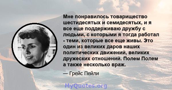 Мне понравилось товарищество шестидесятых и семидесятых, и я все еще поддерживаю дружбу с людьми, с которыми я тогда работал - теми, которые все еще живы. Это один из великих даров наших политических движений, великих