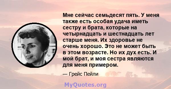 Мне сейчас семьдесят пять. У меня также есть особая удача иметь сестру и брата, которые на четырнадцать и шестнадцать лет старше меня. Их здоровье не очень хорошо. Это не может быть в этом возрасте. Но их дух есть. И