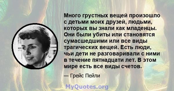 Много грустных вещей произошло с детьми моих друзей, людьми, которых вы знали как младенцы. Они были убиты или становятся сумасшедшими или все виды трагических вещей. Есть люди, чьи дети не разговаривали с ними в