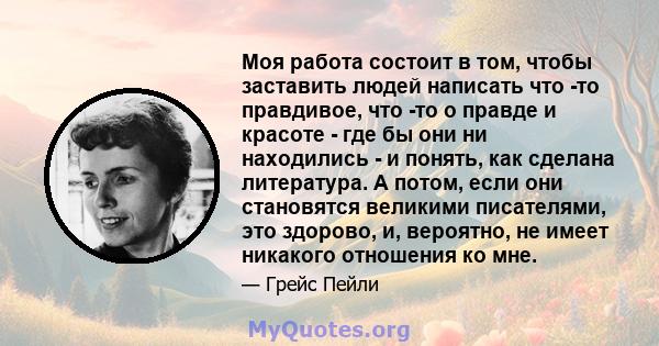 Моя работа состоит в том, чтобы заставить людей написать что -то правдивое, что -то о правде и красоте - где бы они ни находились - и понять, как сделана литература. А потом, если они становятся великими писателями, это 