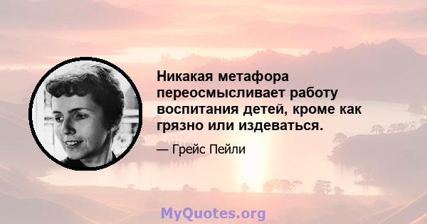 Никакая метафора переосмысливает работу воспитания детей, кроме как грязно или издеваться.