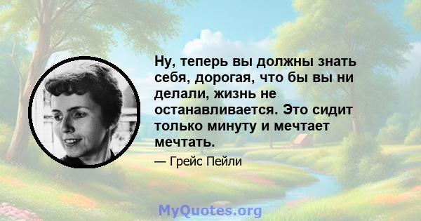 Ну, теперь вы должны знать себя, дорогая, что бы вы ни делали, жизнь не останавливается. Это сидит только минуту и ​​мечтает мечтать.