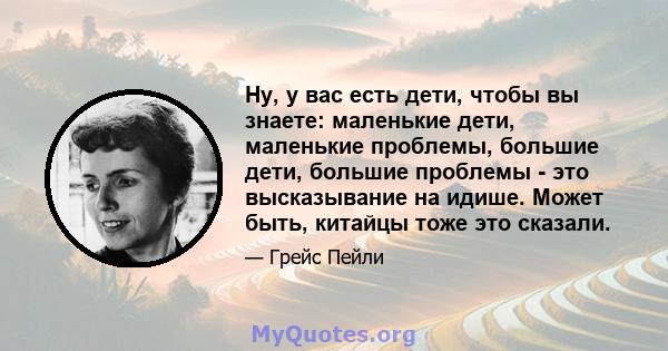 Ну, у вас есть дети, чтобы вы знаете: маленькие дети, маленькие проблемы, большие дети, большие проблемы - это высказывание на идише. Может быть, китайцы тоже это сказали.