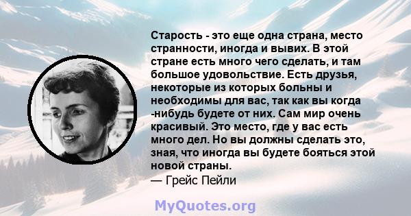 Старость - это еще одна страна, место странности, иногда и вывих. В этой стране есть много чего сделать, и там большое удовольствие. Есть друзья, некоторые из которых больны и необходимы для вас, так как вы когда