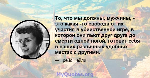 То, что мы должны, мужчины, - это какая -то свобода от их участия в убийственной игре, в которой они пьют друг друга до смерти одной ногой, готовит себя в наших различных удобных местах с другими.