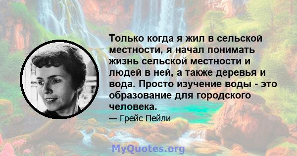 Только когда я жил в сельской местности, я начал понимать жизнь сельской местности и людей в ней, а также деревья и вода. Просто изучение воды - это образование для городского человека.