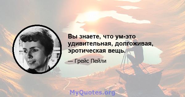 Вы знаете, что ум-это удивительная, долгоживая, эротическая вещь.