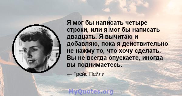 Я мог бы написать четыре строки, или я мог бы написать двадцать. Я вычитаю и добавляю, пока я действительно не нажму то, что хочу сделать. Вы не всегда опускаете, иногда вы поднимаетесь.