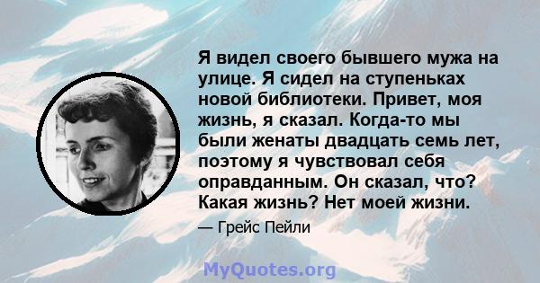 Я видел своего бывшего мужа на улице. Я сидел на ступеньках новой библиотеки. Привет, моя жизнь, я сказал. Когда-то мы были женаты двадцать семь лет, поэтому я чувствовал себя оправданным. Он сказал, что? Какая жизнь?