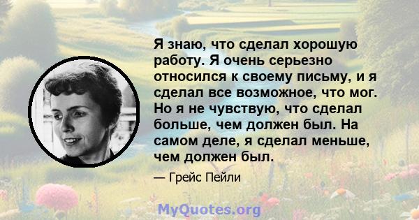 Я знаю, что сделал хорошую работу. Я очень серьезно относился к своему письму, и я сделал все возможное, что мог. Но я не чувствую, что сделал больше, чем должен был. На самом деле, я сделал меньше, чем должен был.