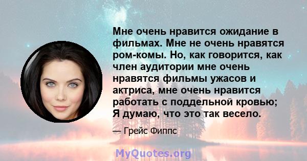 Мне очень нравится ожидание в фильмах. Мне не очень нравятся ром-комы. Но, как говорится, как член аудитории мне очень нравятся фильмы ужасов и актриса, мне очень нравится работать с поддельной кровью; Я думаю, что это