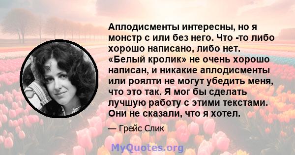 Аплодисменты интересны, но я монстр с или без него. Что -то либо хорошо написано, либо нет. «Белый кролик» не очень хорошо написан, и никакие аплодисменты или роялти не могут убедить меня, что это так. Я мог бы сделать