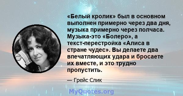 «Белый кролик» был в основном выполнен примерно через два дня, музыка примерно через полчаса. Музыка-это «Болеро», а текст-перестройка «Алиса в стране чудес». Вы делаете два впечатляющих удара и бросаете их вместе, и