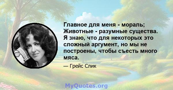 Главное для меня - мораль; Животные - разумные существа. Я знаю, что для некоторых это сложный аргумент, но мы не построены, чтобы съесть много мяса.