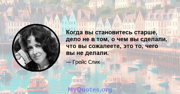 Когда вы становитесь старше, дело не в том, о чем вы сделали, что вы сожалеете, это то, чего вы не делали.