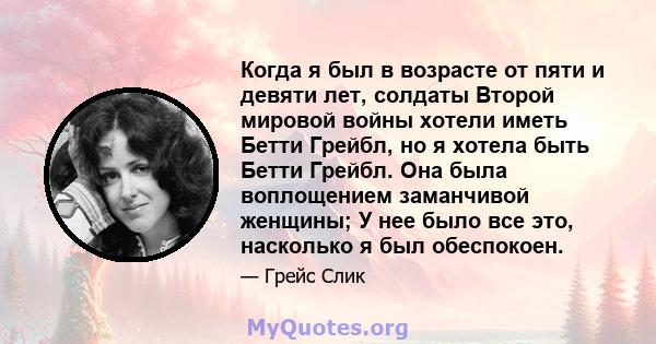 Когда я был в возрасте от пяти и девяти лет, солдаты Второй мировой войны хотели иметь Бетти Грейбл, но я хотела быть Бетти Грейбл. Она была воплощением заманчивой женщины; У нее было все это, насколько я был обеспокоен.