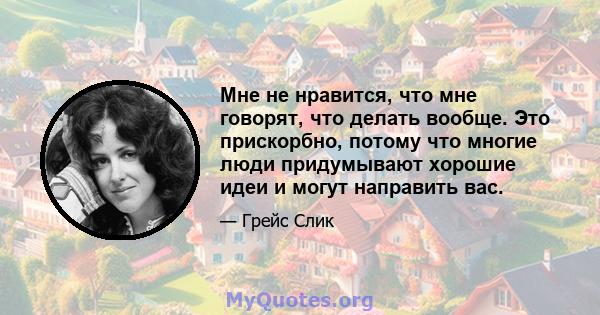 Мне не нравится, что мне говорят, что делать вообще. Это прискорбно, потому что многие люди придумывают хорошие идеи и могут направить вас.