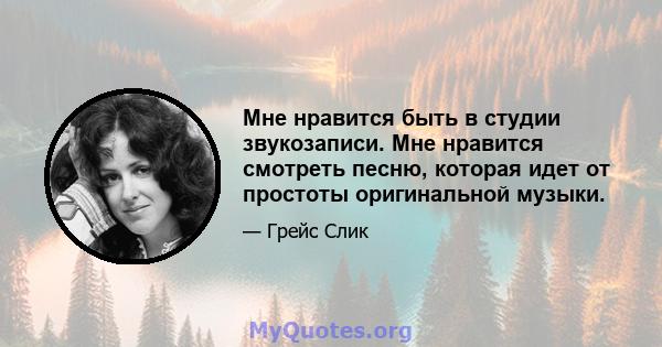 Мне нравится быть в студии звукозаписи. Мне нравится смотреть песню, которая идет от простоты оригинальной музыки.