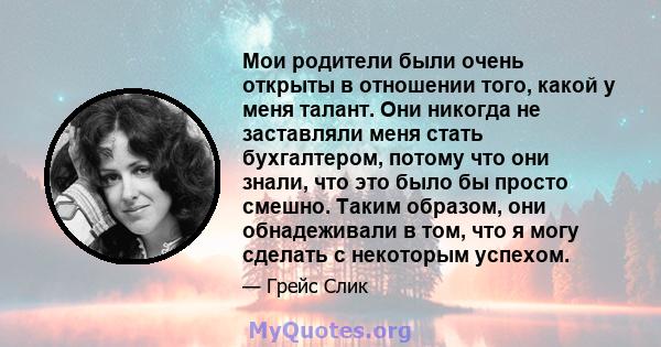 Мои родители были очень открыты в отношении того, какой у меня талант. Они никогда не заставляли меня стать бухгалтером, потому что они знали, что это было бы просто смешно. Таким образом, они обнадеживали в том, что я