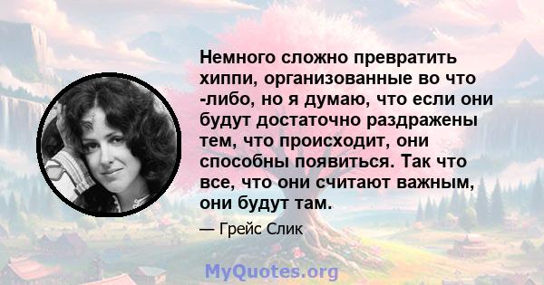 Немного сложно превратить хиппи, организованные во что -либо, но я думаю, что если они будут достаточно раздражены тем, что происходит, они способны появиться. Так что все, что они считают важным, они будут там.