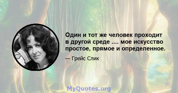 Один и тот же человек проходит в другой среде .... мое искусство простое, прямое и определенное.