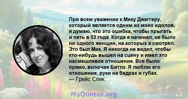 При всем уважении к Мику Джаггеру, который является одним из моих идолов, я думаю, что это ошибка, чтобы прыгать и петь в 53 года. Когда я начинал, не было ни одного женщин, на которых я смотрел. Это был Мик. Я никогда