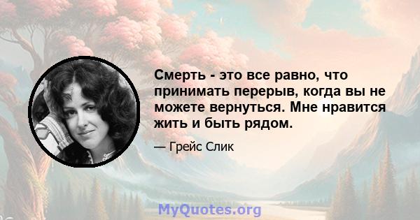 Смерть - это все равно, что принимать перерыв, когда вы не можете вернуться. Мне нравится жить и быть рядом.