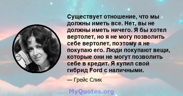 Существует отношение, что мы должны иметь все. Нет, вы не должны иметь ничего. Я бы хотел вертолет, но я не могу позволить себе вертолет, поэтому я не покупаю его. Люди покупают вещи, которые они не могут позволить себе 