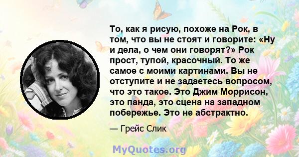 То, как я рисую, похоже на Рок, в том, что вы не стоят и говорите: «Ну и дела, о чем они говорят?» Рок прост, тупой, красочный. То же самое с моими картинами. Вы не отступите и не задаетесь вопросом, что это такое. Это