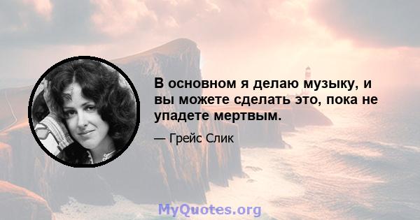 В основном я делаю музыку, и вы можете сделать это, пока не упадете мертвым.