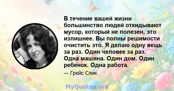 В течение вашей жизни большинство людей откидывают мусор, который не полезен, это излишнее. Вы полны решимости очистить это. Я делаю одну вещь за раз. Один человек за раз. Одна машина. Один дом. Один ребенок. Одна