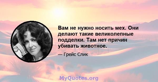 Вам не нужно носить мех. Они делают такие великолепные подделки. Там нет причин убивать животное.