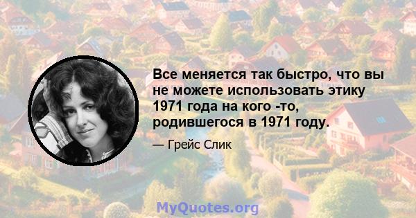 Все меняется так быстро, что вы не можете использовать этику 1971 года на кого -то, родившегося в 1971 году.