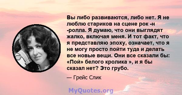 Вы либо развиваются, либо нет. Я не люблю стариков на сцене рок -н -ролла. Я думаю, что они выглядят жалко, включая меня. И тот факт, что я представляю эпоху, означает, что я не могу просто пойти туда и делать все новые 