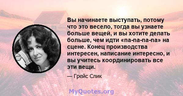 Вы начинаете выступать, потому что это весело, тогда вы узнаете больше вещей, и вы хотите делать больше, чем идти «na-na-na-na» на сцене. Конец производства интересен, написание интересно, и вы учитесь координировать