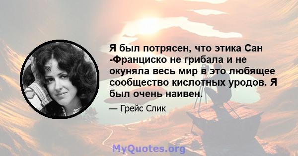 Я был потрясен, что этика Сан -Франциско не грибала и не окуняла весь мир в это любящее сообщество кислотных уродов. Я был очень наивен.