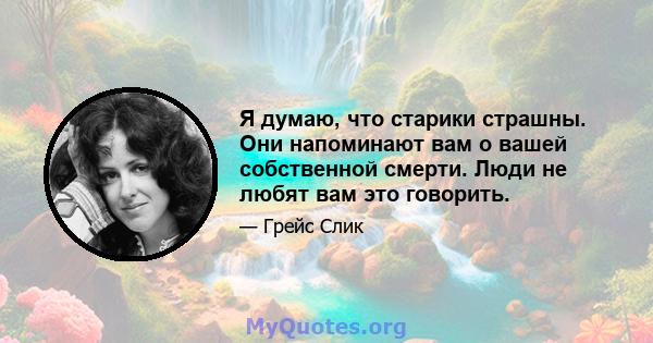 Я думаю, что старики страшны. Они напоминают вам о вашей собственной смерти. Люди не любят вам это говорить.