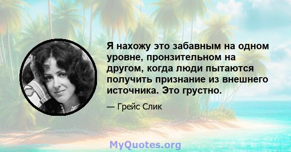 Я нахожу это забавным на одном уровне, пронзительном на другом, когда люди пытаются получить признание из внешнего источника. Это грустно.