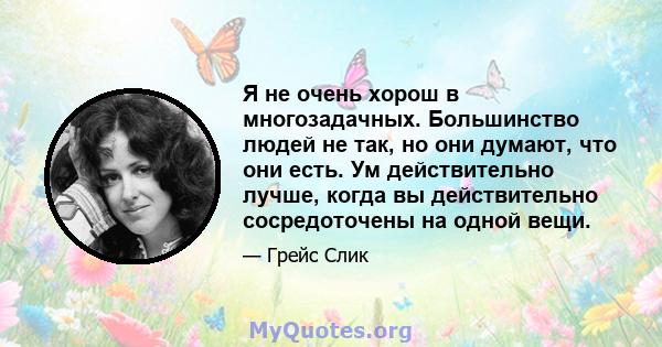 Я не очень хорош в многозадачных. Большинство людей не так, но они думают, что они есть. Ум действительно лучше, когда вы действительно сосредоточены на одной вещи.