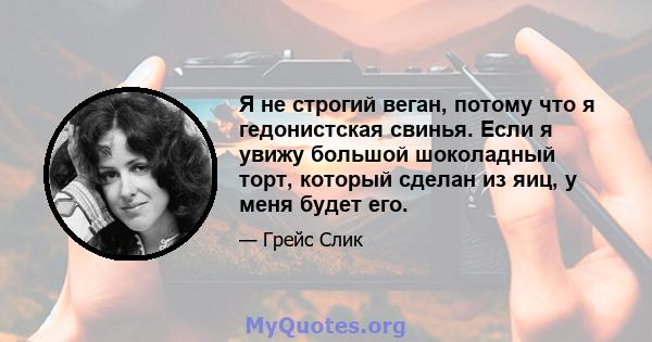 Я не строгий веган, потому что я гедонистская свинья. Если я увижу большой шоколадный торт, который сделан из яиц, у меня будет его.