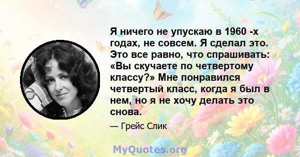 Я ничего не упускаю в 1960 -х годах, не совсем. Я сделал это. Это все равно, что спрашивать: «Вы скучаете по четвертому классу?» Мне понравился четвертый класс, когда я был в нем, но я не хочу делать это снова.