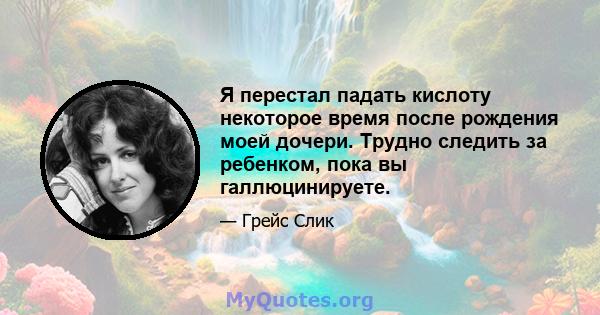 Я перестал падать кислоту некоторое время после рождения моей дочери. Трудно следить за ребенком, пока вы галлюцинируете.