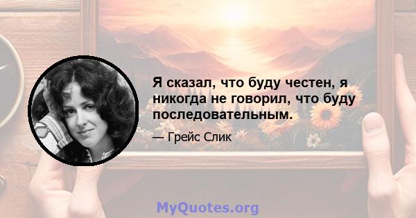 Я сказал, что буду честен, я никогда не говорил, что буду последовательным.