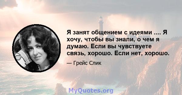 Я занят общением с идеями .... Я хочу, чтобы вы знали, о чем я думаю. Если вы чувствуете связь, хорошо. Если нет, хорошо.