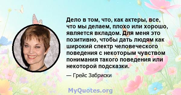 Дело в том, что, как актеры, все, что мы делаем, плохо или хорошо, является вкладом. Для меня это позитивно, чтобы дать людям как широкий спектр человеческого поведения с некоторым чувством понимания такого поведения