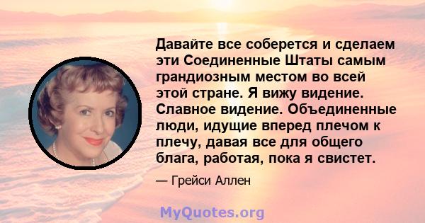 Давайте все соберется и сделаем эти Соединенные Штаты самым грандиозным местом во всей этой стране. Я вижу видение. Славное видение. Объединенные люди, идущие вперед плечом к плечу, давая все для общего блага, работая,